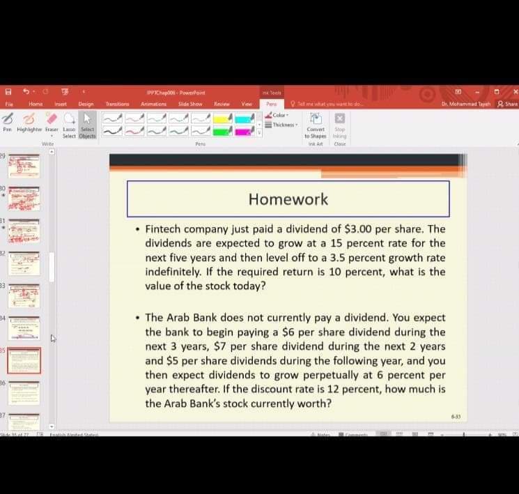 IPPKhap- PowerPort
nk Teeln
Home
Design
Transitions
Animations
Slide Show
Kee
Ve
Pers
Tel me what vant do.
Dr. Mehamimad Tyeh R Sharn
Fie
Insert
Color
Thickness
Pen Highighe firaser Lao Seiect
Select Objects
Stop
to Shape Iniring
Convert
wte
Pen
Ink Art
Clase
Homework
• Fintech company just paid a dividend of $3.00 per share. The
dividends are expected to grow at a 15 percent rate for the
next five years and then level off to a 3.5 percent growth rate
indefinitely. If the required return is 10 percent, what is the
value of the stock today?
32
33
• The Arab Bank does not currently pay a dividend. You expect
the bank to begin paying a $6 per share dividend during the
next 3 years, $7 per share dividend during the next 2 years
and $5 per share dividends during the following year, and you
then expect dividends to grow perpetually at 6 percent per
year thereafter. If the discount rate is 12 percent, how much is
the Arab Bank's stock currently worth?
34
35
36
633
LE
Sude 2
