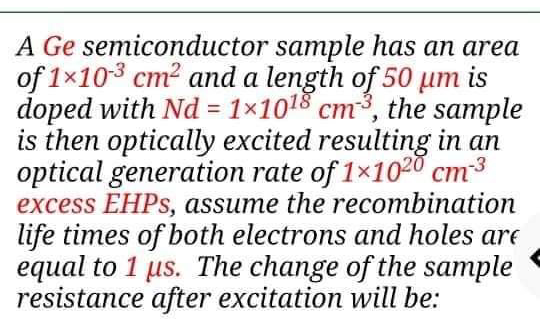 A Ge semiconductor sample has an area
of 1x103 cm? and a length of 50 um
is
doped with Nd = 1×1018 cm³, the sample
is then optically excited resulting in an
optical generation rate of 1×1020 cm3
excess EHPS, assume the recombination
life times of both electrons and holes are
equal to 1 us. The change of the sample
resistance after excitation will be:
