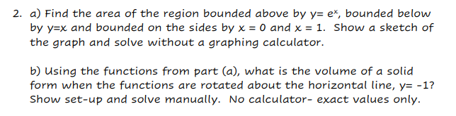 2. a) Find the area of the region bounded above by y= ex, bounded below
by y=x and bounded on the sides by x = 0 and x = 1. Show a sketch of
the graph and solve without a graphing calculator.
b) Using the functions from part (a), what is the volume of a solid
form when the functions are rotated about the horizontal line, y=-1?
Show set-up and solve manually. No calculator- exact values only.