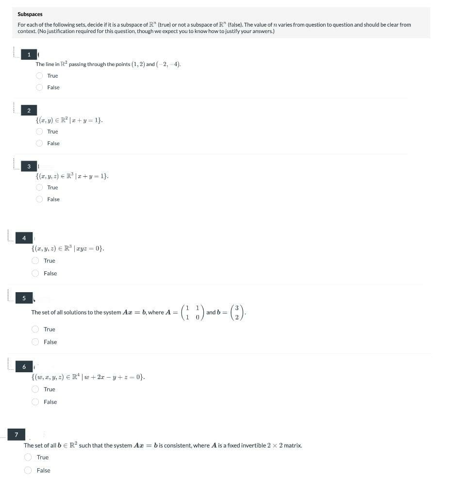 Subspaces
For each of the following sets, decide if it is a subspace of R" (true) or not a subspace of K" (false). The value of n varies from question to question and should be clear from
context. (No justification required for this question, though we expect you to know how to justify your answers.)
7
4
5
2
3
The line in R² passing through the points (1, 2) and (-2,-4).
True
False
{(x, y) = R²|x+y=1}.
True
False
{(x, y, z) = R³|x+y=1}.
True
False
{(x, y, z) = R³ |ryz = 0}.
True
False
The set of all solutions to the system Axb, where A =
True
False
{(w, x, y, z) R¹|w+2x-y+z=0}.
True
False
(13)
and b =
The set of all b € R2 such that the system Ax = b is consistent, where A is a fixed invertible 2 x 2 matrix.
True
False