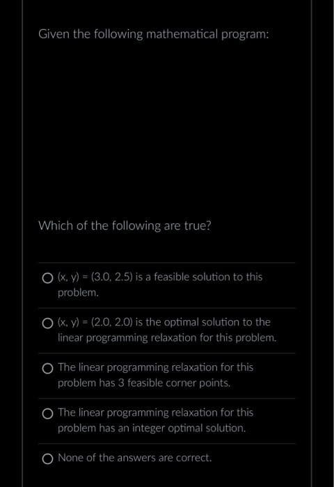 Given the following mathematical program:
Which of the following are true?
O (x, y) = (3.0. 2.5) is a feasible solution to this
problem.
O (x, y) = (2.0, 2.0) is the optimal solution to the
linear programming relaxation for this problem.
O The linear programming relaxation for this
problem has 3 feasible corner points.
O The linear programming relaxation for this
problem has an integer optimal solution.
O None of the answers are correct.