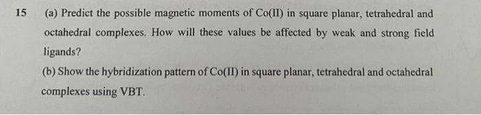 15
(a) Predict the possible magnetic moments of Co(II) in square planar, tetrahedral and
octahedral complexes. How will these values be affected by weak and strong field
ligands?
(b) Show the hybridization pattern of Co(II) in square planar, tetrahedral and octahedral
complexes using VBT.