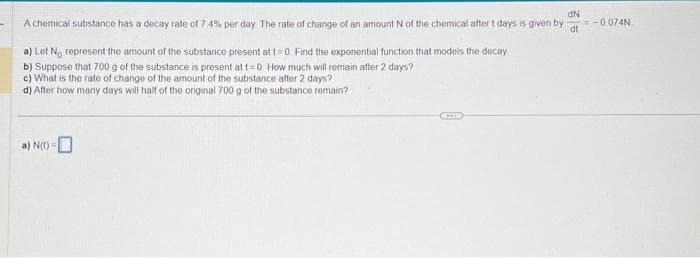 dN
A chemical substance has a decay rate of 7 4% per day. The rate of change of an amount N of the chemical after t days is given by =-0.074N
dt
a) Let No represent the amount of the substance present at t=0. Find the exponential function that models the decay
b) Suppose that 700 g of the substance is present at t=0. How much will remain after 2 days?
c) What is the rate of change of the amount of the substance after 2 days?
d) After how many days will half of the original 700 g of the substance remain?
a) N(t)=