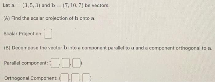 Let a = (3, 5, 3) and b = (7, 10, 7) be vectors.
(A) Find the scalar projection of b onto a.
Scalar Projection:
(B) Decompose the vector b into a component parallel to a and a component orthogonal to a.
Parallel component: 0
Orthogonal Component:
P