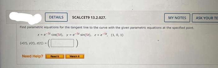 (x(t), y(t), z(t))
Need Help?
DETAILS
Find parametric equations for the tangent line to the curve with the given parametric equations at the specified point.
x = est cos(5t), y = e -St sin(5t), ze-St, (1, 0, 1)
=
=
SCALCET9 13.2.027.
Read It
MY NOTES
Watch it
ASK YOUR TE