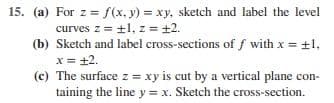 15. (a)
For z=f(x, y) = xy, sketch and label the level
curves z = ±1, z = +2.
(b) Sketch and label cross-sections off with x = ±1,
x = +2.
(c) The surface z = xy is cut by a vertical plane con-
taining the line y = x. Sketch the cross-section.