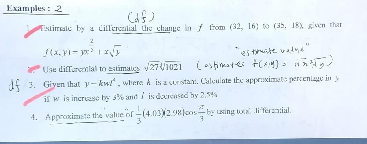 Examples: 2
(df)
Estimate by a differential the change in f from (32, 16) to (35, 18), given that
2
f(x,y)=yx³ +x√√y
Use differential to estimates √√273√1021
"estimate value"
(estimates f(x,y) = √√7³²√5₂)
df 3. Given that y=kw/4, where k is a constant. Calculate the approximate percentage in y
if w is increase by 3% and 1 is decreased by 2.5%
.1
4. Approximate the value of
3
T
(4.03) (2.98) cos by using total differential.
3