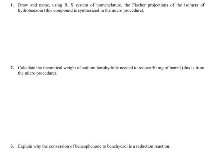 1. Draw and name, using R, S system of nomenclature, the Fischer projections of the isomers of
hydrobenzoin (this compound is synthesized in the micro procedure).
2. Calculate the theoretical weight of sodium borohydride needed to reduce 50 mg of benzil (this is from
the micro procedure).
3. Explain why the conversion of benzophenone to benzhydrol is a reduction reaction.