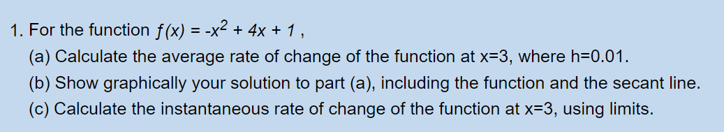 1. For the function ƒ(x) = -x² + 4x + 1,
(a) Calculate the average rate of change of the function at x=3, where h=0.01.
(b) Show graphically your solution to part (a), including the function and the secant line.
(c) Calculate the instantaneous rate of change of the function at x=3, using limits.