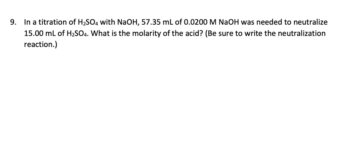 9. In a titration of H2SO4 with NaOH, 57.35 mL of 0.0200 M NaOH was needed to neutralize
15.00 mL of H2SO4. What is the molarity of the acid? (Be sure to write the neutralization
reaction.)
