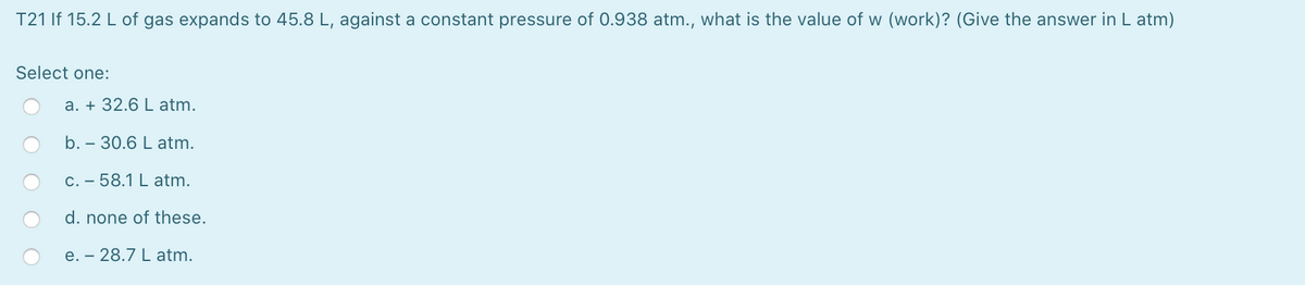 T21 If 15.2 L of gas expands to 45.8 L, against a constant pressure of 0.938 atm., what is the value of w (work)? (Give the answer in L atm)
Select one:
a. + 32.6 L atm.
b. – 30.6 L atm.
C. – 58.1 L atm.
d. none of these.
e. – 28.7 L atm.
