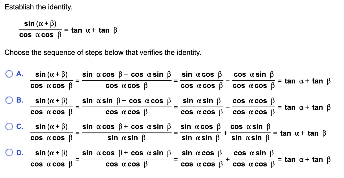 Establish the identity.
sin (a + B)
= tan a + tan B
Cos a coS B
Choose the sequence of steps below that verifies the identity.
O A.
sin (a + B)
sin a cos B- cos a sin B
sin a cos B
cos a sin ß
tan a+ tan B
Cos a coS B
Cos a cos 3
cos a cos B
Cos a cos B
В.
sin (a + B)
sin a sin B – cos a cos B
sin a sin B
Cos a cos B
= tan a+ tan B
Cos a cos B
Cos a cos B
Cos a COs 3
Cos a cos B
OC.
sin (a + B)
sin a cos B + cos a sin B sin a cos B
cos a sin ß
+
tan a + tan B
%3D
Cos a coS B
sin a sin B
sin a sin B
sin a sin B
O D.
sin (a + B)
sin a cos B + cos a sin B
sin a cos B
cos a sin B
tan a + tan B
+
%D
Cos a COs 3
os a cos B
Cos a cos B
Cos a cos B
