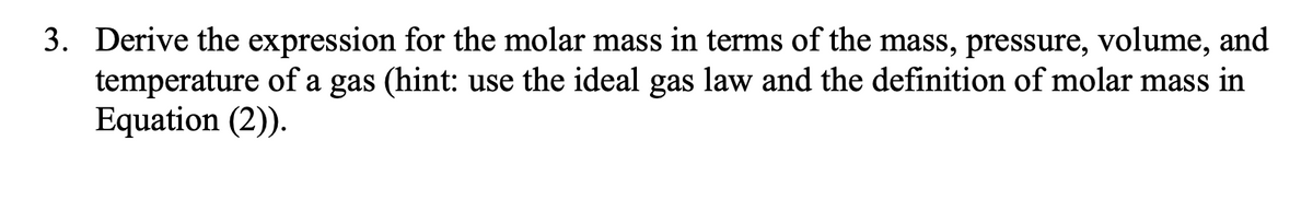 3. Derive the expression for the molar mass in terms of the mass, pressure, volume, and
temperature of a gas (hint: use the ideal gas law and the definition of molar mass in
Equation (2)).
