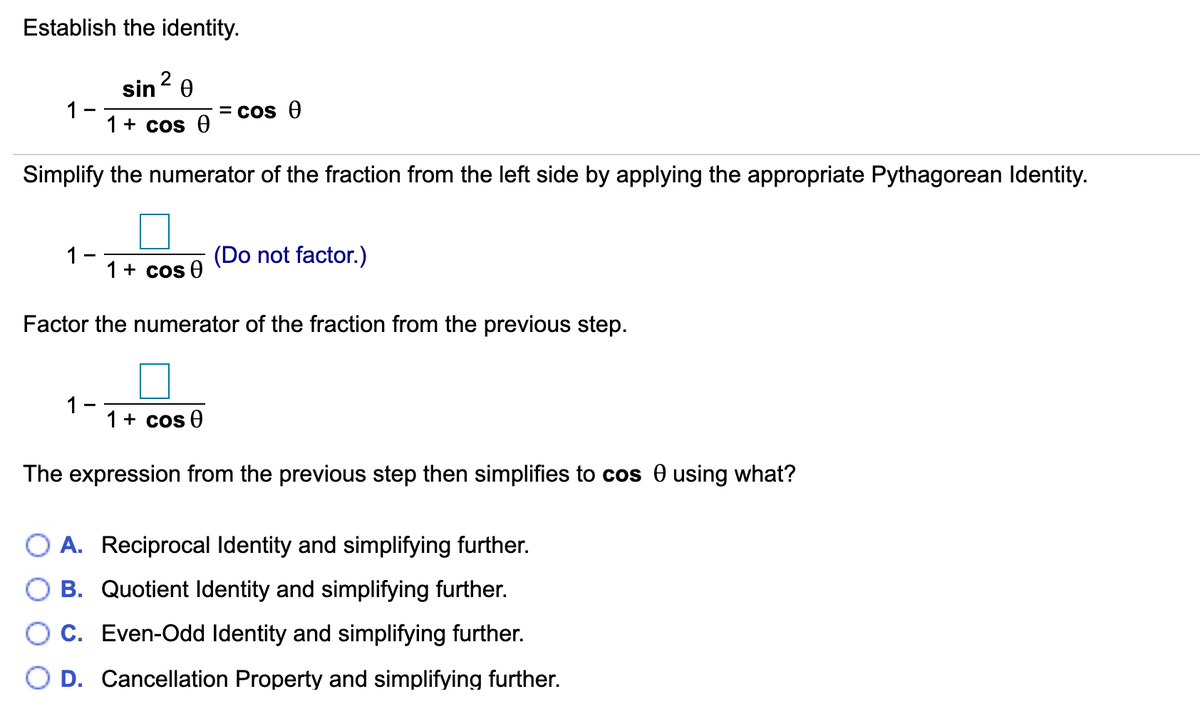 Establish the identity.
2
sin0
1
1+ cos 0
= Cos 0
Simplify the numerator of the fraction from the left side by applying the appropriate Pythagorean ldentity.
1
1+ cos 0
(Do not factor.)
Factor the numerator of the fraction from the previous step.
1-
1+ cos 0
The expression from the previous step then simplifies to cos 0 using what?
A. Reciprocal Identity and simplifying further.
B. Quotient Identity and simplifying further.
C. Even-Odd Identity and simplifying further.
D. Cancellation Property and simplifying further.
