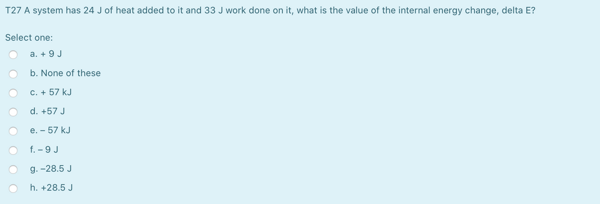 T27 A system has 24 J of heat added to it and 33 J work done on it, what is the value of the internal energy change, delta E?
Select one:
a. + 9 J
b. None of these
C. + 57 kJ
d. +57 J
e. – 57 kJ
f. – 9 J
g. -28.5 J
h. +28.5 J
