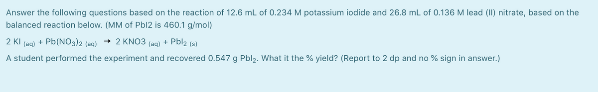 Answer the following questions based on the reaction of 12.6 mL of 0.234 M potassium iodide and 26.8 mL of 0.136 M lead (II) nitrate, based on the
balanced reaction below. (MM of Pbl2 is 460.1 g/mol)
2 KI
(aq)
+ Pb(NO3)2 (aq)
→ 2 KNO3
+ Pbl2 (s)
(aq)
A student performed the experiment and recovered 0.547 g Pbl2. What it the % yield? (Report to 2 dp and no % sign in answer.)
