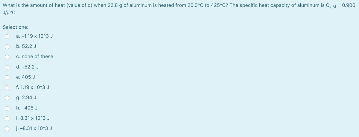 What is the amount of heat (value of q) when 22.8 g of aluminum is heated from 20.0°C to 425°C? The specific heat capacity of aluminum is Cs AL = 0.900
J/g°C.
Select one:
a. –1.19 x 10^3 J
b. 52.2 J
c. none of these
d. -52.2 J
e. 405 J
f. 1.19 x 10^3 J
g. 2.94 J
h. -405 J
i. 8.31 x 10^3 J
j. -8.31 x 10^3 J
