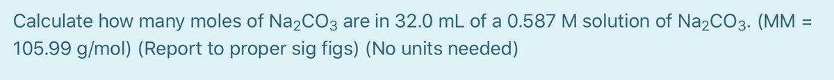 Calculate how many moles of Na2CO3 are in 32.0 mL of a 0.587 M solution of Na2CO3. (MM =
105.99 g/mol) (Report to proper sig figs) (No units needed)
