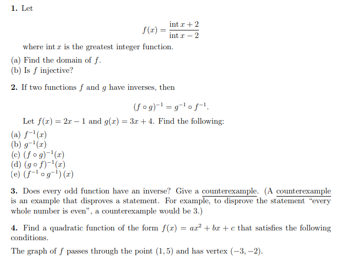 1. Let
int r + 2
f(x) =
int x – 2
where int r is the greatest integer function.
(a) Find the domain of f.
(b) Is ƒ injective?
2. If two functions f and g have inverses, then
(f og)-1 = g-1 of-!.
Let f(r) = 2x – 1 and g(x) = 3x + 4. Find the following:
(a) f-'(x)
(b) g-'(x)
(c) (f o g)-'(x)
(d) (go f)-'(x)
(e) (f-1 og¬1) (x)
3. Does every odd function have an inverse? Give a counterexample. (A counterexample
is an example that disproves a statement. For example, to disprove the statement “every
whole number is even", a counterexample would be 3.)
4. Find a quadratic function of the form f(x) = ax² + bx + c that satisfies the following
conditions.
The graph of f passes through the point (1,5) and has vertex (-3, –2).
