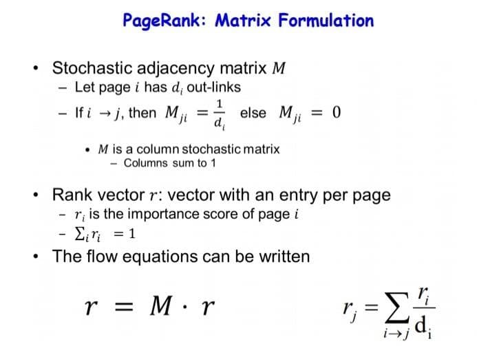 PageRank: Matrix Formulation
Stochastic adjacency matrix M
Let page i has d; out-links
1
- If i - j, then M =- else M = 0
d
ji
%3D
ji
• M is a column stochastic matrix
- Columns sum to 1
Rank vectorr: vector with an entry per page
r, is the importance score of page i
Eri = 1
The flow equations can be written
r = M·r
r. =
j
