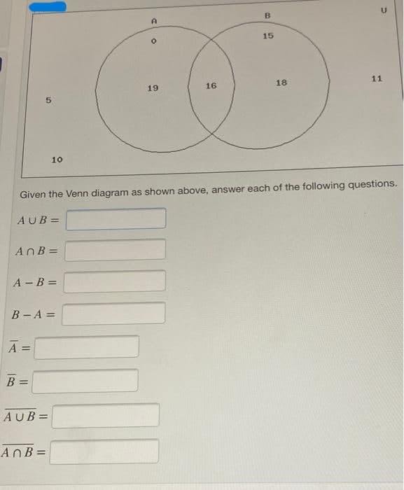 B
15
5
U
A
O
11
18
19
16
10
Given the Venn diagram as shown above, answer each of the following questions.
AUB=
AnB =
A - B =
B-A =
A =
B =
AUB=
AnB =