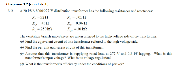 Chapman 3.2 (don't do b)
3-2.
A 20-kVA 8000/277-V distribution transformer has the following resistances and reactances:
R₂ = 3292
X₂ =4592
R = 250 kΩ
R, = 0.0592
X = 0.0692
XM = 30 kn
The excitation branch impedances are given referred to the high-voltage side of the transformer.
(a) Find the equivalent circuit of this transformer referred to the high-voltage side.
(b) Find the per-unit equivalent circuit of this transformer.
(c) Assume that this transformer is supplying rated load at 277 V and 0.8 PF lagging. What is this
transformer's input voltage? What is its voltage regulation?
(d) What is the transformer's efficiency under the conditions of part (c)?