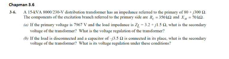 Chapman 3.6
3-6.
A 15-kVA 8000/230-V distribution transformer has an impedance referred to the primary of 80 +j300 2.
The components of the excitation branch referred to the primary side are R₁ = 350k and X₁ = 70 km2.
(a) If the primary voltage is 7967 V and the load impedance is Z₁ = 3.2 +j1.5 2, what is the secondary
voltage of the transformer? What is the voltage regulation of the transformer?
(b) If the load is disconnected and a capacitor of 3.5 2 is connected in its place, what is the secondary
voltage of the transformer? What is its voltage regulation under these conditions?