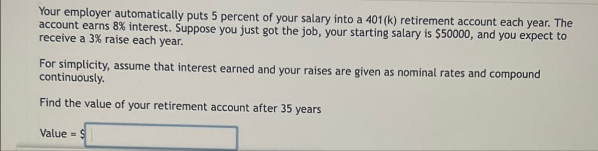 Your employer automatically puts 5 percent of your salary into a 401(k) retirement account each year. The
account earns 8% interest. Suppose you just got the job, your starting salary is $50000, and you expect to
receive a 3% raise each year.
For simplicity, assume that interest earned and your raises are given as nominal rates and compound
continuously.
Find the value of your retirement account after 35 years
Value = $