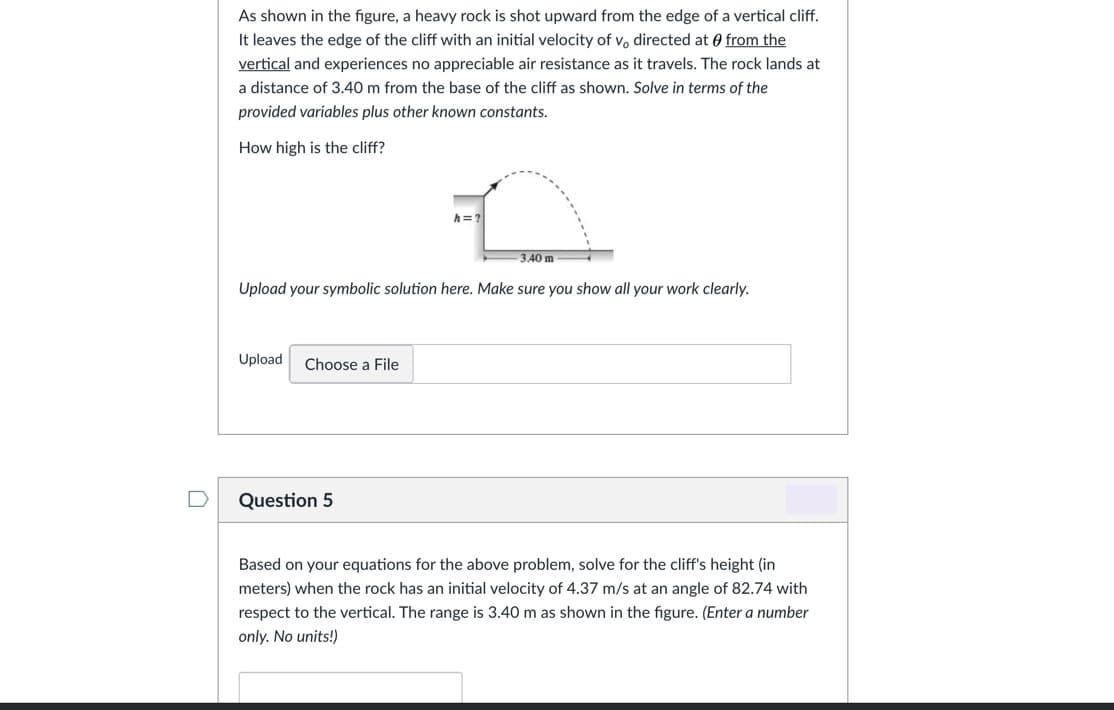 As shown in the figure, a heavy rock is shot upward from the edge of a vertical cliff.
It leaves the edge of the cliff with an initial velocity of v, directed at 0 from the
vertical and experiences no appreciable air resistance as it travels. The rock lands at
a distance of 3.40 m from the base of the cliff as shown. Solve in terms of the
provided variables plus other known constants.
How high is the cliff?
h= ?
3.40 m
Upload your symbolic solution here. Make sure you show all your work clearly.
Upload
Choose a File
Question 5
Based on your equations for the above problem, solve for the cliff's height (in
meters) when the rock has an initial velocity of 4.37 m/s at an angle of 82.74 with
respect to the vertical. The range is 3.40 m as shown in the figure. (Enter a number
only. No units!)
