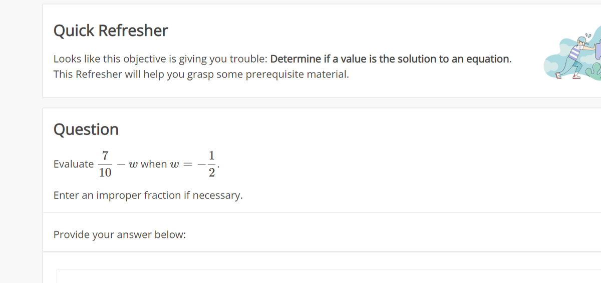 Quick Refresher
Looks like this objective is giving you trouble: Determine if a value is the solution to an equation.
This Refresher will help you grasp some prerequisite material.
Question
1
2
Enter an improper fraction if necessary.
Evaluate
7
10
w when w
Provide your answer below: