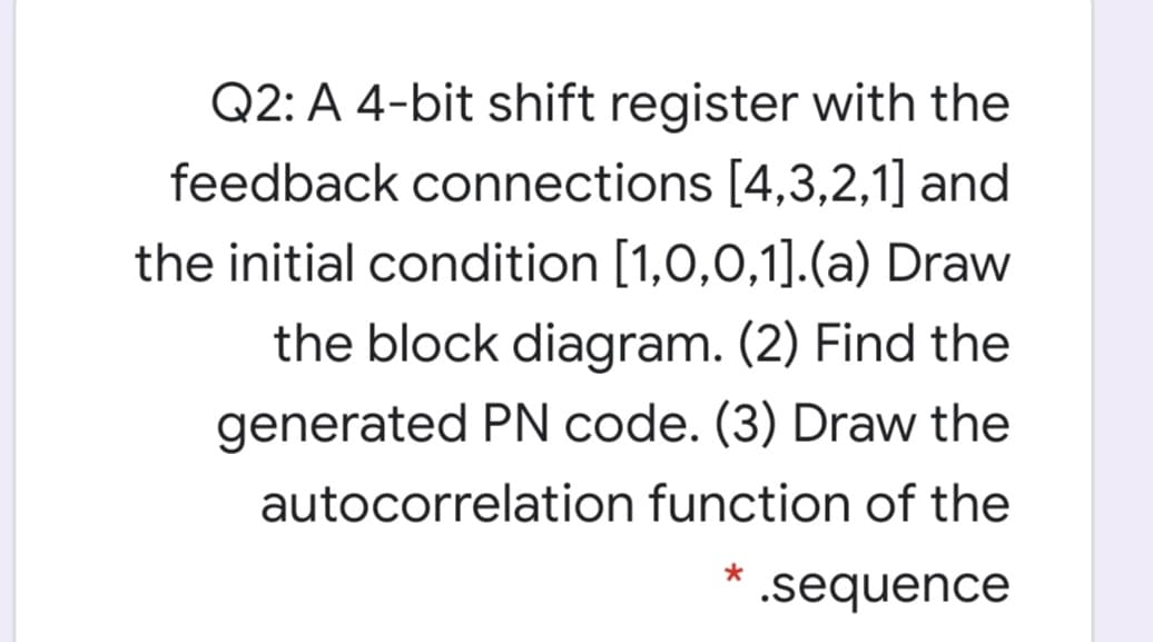 Q2: A 4-bit shift register with the
feedback connections [4,3,2,1] and
the initial condition [1,0,0,1].(a) Draw
the block diagram. (2) Find the
generated PN code. (3) Draw the
autocorrelation function of the
.sequence
