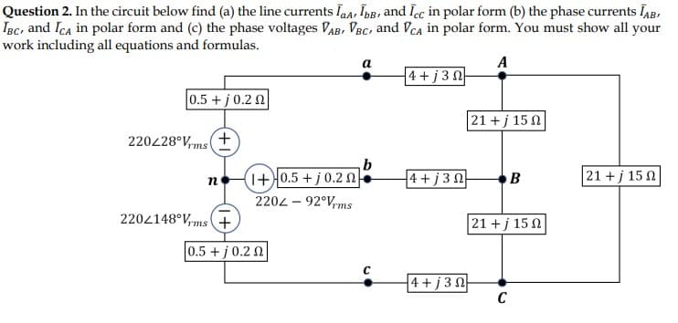 Question 2. In the circuit below find (a) the line currents laa, IbB, and Icc in polar form (b) the phase currents IAB,
IBc, and Ica in polar form and (c) the phase voltages VAB, VBC, and VCa in polar form. You must show all your
work including all equations and formulas.
a
A
4+j 3 N
0.5 + j0.2 N
21 +j 15 N
220228°V,ms+
(1+)0.5 + j 0.2 N
b
4+ j 3 0
21 + j 15 0
B
2202 – 92°V,ms
2202148°V,ms (+
21 + j 15 0
0.5 + j 0.2 2
4 +j 30
C
