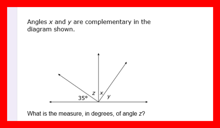 Angles x and y are complementary in the
diagram shown.
35°
z X/
y
What is the measure, in degrees, of angle z?
