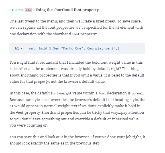 EXERCISE 12-4. Using the shorthand font property
One last tweak to the menu, and then we'll take a brief break. To save space,
we can replace all the font properties we've specified for the h1 element with
one declaration with the shorthand font property:
h1 { font: bold 1.5em "Marko One", Georgia, serif;}
You might find it redundant that I included the bold font weight value in this
rule. After all, the h1 element was already bold by default, right? The thing
about shorthand properties is that if you omit a value, it is reset to the default
value for that property, not the browser's default value.
In this case, the default font-weight value within a font declaration is normal.
Because our style sheet overrides the browser's default bold heading style, the
h1 would appear in normal-weight text if we don't explicitly make it bold in
the font property. Shorthand properties can be tricky that way..pay attention
so you don't leave something out and override a default or inherited value
you were counting on.
You can save this and look at it in the browser. If you've done your job right, it
should look exactly the same as in the previous step.
