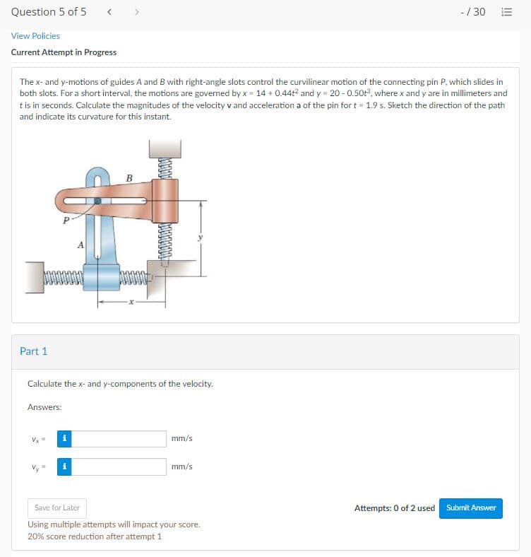 Question 5 of 5
-/ 30 E
View Policies
Current Attempt in Progress
The x- and y-motions of guides A and B with right-angle slots control the curvilinear motion of the connecting pin P, which slides in
both slots. For a short interval, the motions are governed by x = 14 + 0.44t2 and y = 20 - 0.50t°, where x and y are in millimeters and
tis in seconds. Calculate the magnitudes of the velocity v and acceleration a of the pin for t= 1.9 s. Sketch the direction of the path
and indicate its curvature for this instant.
Part 1
Calculate the x- and y-components of the velocity.
Answers:
mm/s
mm/s
Attempts: 0 of 2 used Submit Answer
Save for Later
Using multiple attempts will impact your score.
20% score reduction after attempt 1
