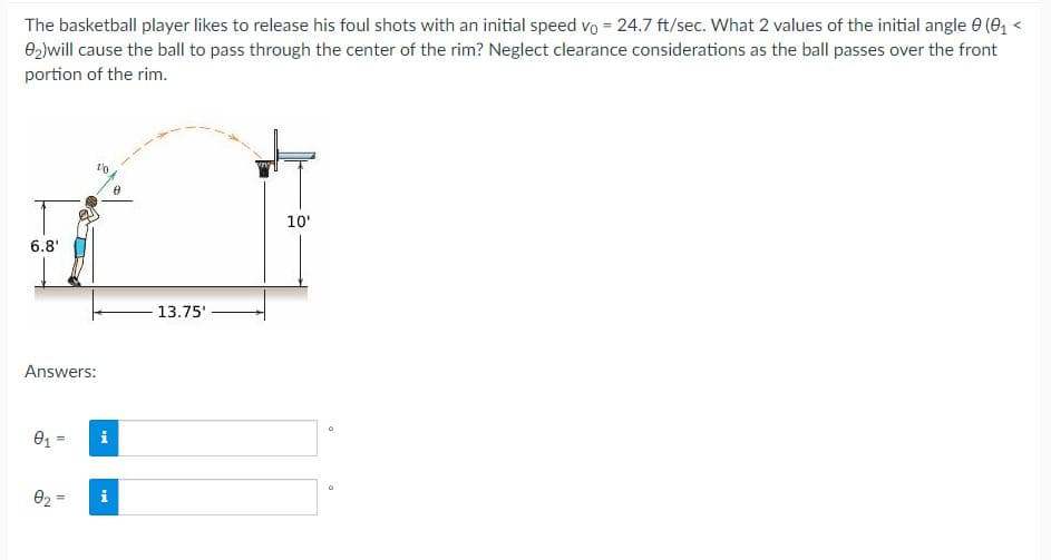 The basketball player likes to release his foul shots with an initial speed vo = 24.7 ft/sec. What 2 values of the initial angle 0 (e, <
02)will cause the ball to pass through the center of the rim? Neglect clearance considerations as the ball passes over the front
portion of the rim.
10'
6.8'
13.75'
Answers:
01 =
i
02 =
i
