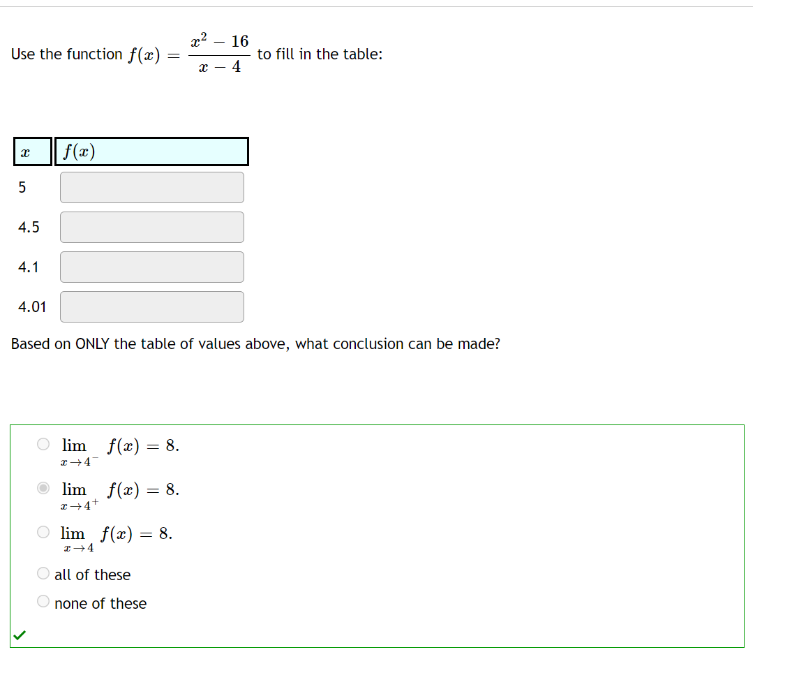 Use the function f(x)
- 16
to fill in the table:
т — 4
f(x)
4.5
4.1
4.01
Based on ONLY the table of values above, what conclusion can be made?
lim f(x) = 8.
O lim f(x) = 8.
4+
O lim f(x) = 8.
all of these
none of these
