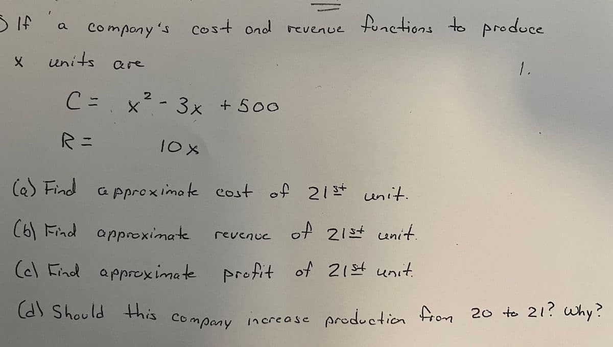 d) Should this company increase production fron 20 to 21? why?
Compony 's cost ond revenue tunctions to produce
SIf 'a
units are
1.
2
C=.x²- 3x +500
10X
Ce) Find
Ce pproximate cost of
21st unit.
(6) Find approximate.
revenue of 21st
cenit.
(c) Find approximate profit
of 21s4 unit.
d) Should Hhis
increase prod.ction from 20 to 21? why?
Company
131
