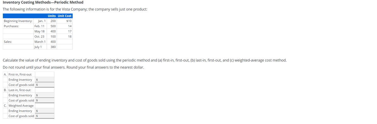 Inventory Costing Methods-Periodic Method
The following information is for the Vista Company; the company sells just one product:
Units Unit Cost
Beginning Inventory:
Jan. 1
200
$10
Purchases:
Feb. 11
500
14
May 18
400
17
Oct. 23
100
18
Sales:
March 1
400
July 1
380
Calculate the value of ending inventory and cost of goods sold using the periodic method and (a) first-in, first-out, (b) last-in, first-out, and (c) weighted-average cost method.
Do not round until your final answers. Round your final answers to the nearest dollar.
A. First-in, First-out:
Ending Inventory
2$
Cost of goods sold $
B. Last-in, first-out:
Ending Inventory
24
Cost of goods sold $
C. Weighted Average
Ending Inventory
24
Cost of goods sold $
