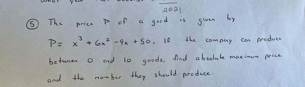 2021
5.
The
P of
a good
is
given
by
price
P= x° + 6x² -9x + 5o.
3.
-9x +50.
the
Con Aroducs
Compaay
between
ond
1o
goods, find absolute max imum price
and
the
number they should produce.
