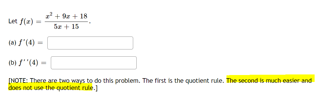 Let \( f(x) = \frac{x^2 + 9x + 18}{5x + 15} \).

(a) \( f'(4) = \) [                               ]

(b) \( f''(4) = \) [                               ]

[NOTE: There are two ways to do this problem. The first is the quotient rule. The second is much easier and does not use the quotient rule.]