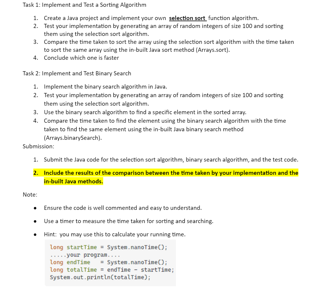 Task 1: Implement and Test a Sorting Algorithm
1. Create a Java project and implement your own selection sort function algorithm.
2.
Test your implementation by generating an array of random integers of size 100 and sorting
them using the selection sort algorithm.
3.
Compare the time taken to sort the array using the selection sort algorithm with the time taken
to sort the same array using the in-built Java sort method (Arrays.sort).
4. Conclude which one is faster
Task 2: Implement and Test Binary Search
1. Implement the binary search algorithm in Java.
2. Test your implementation by generating an array of random integers of size 100 and sorting
them using the selection sort algorithm.
3. Use the binary search algorithm to find a specific element in the sorted array.
4.
Compare the time taken to find the element using the binary search algorithm with the time
taken to find the same element using the in-built Java binary search method
(Arrays.binarySearch).
Submission:
1. Submit the Java code for the selection sort algorithm, binary search algorithm, and the test code.
2.
Include the results of the comparison between the time taken by your implementation and the
in-built Java methods.
Note:
Ensure the code is well commented and easy to understand.
Use a timer to measure the time taken for sorting and searching.
Hint: you may use this to calculate your running time.
long startTime = System.nanoTime();
.....your program....
long endTime = System.nanoTime();
long totalTime = endTime - startTime;
System.out.println(totalTime);