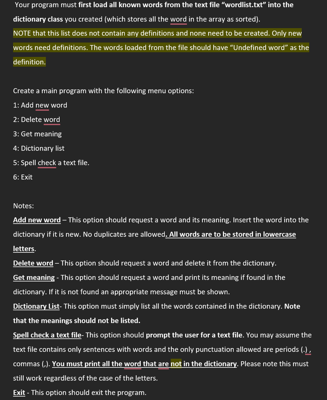 Your program must first load all known words from the text file "wordlist.txt" into the
dictionary class you created (which stores all the word in the array as sorted).
NOTE that this list does not contain any definitions and none need to be created. Only new
words need definitions. The words loaded from the file should have "Undefined word" as the
definition.
Create a main program with the following menu options:
1: Add new word
2: Delete word
3: Get meaning
4: Dictionary list
5: Spell check a text file.
6: Exit
Notes:
Add new word - This option should request a word and its meaning. Insert the word into the
dictionary if it is new. No duplicates are allowed. All words are to be stored in lowercase
letters.
Delete word - This option should request a word and delete it from the dictionary.
Get meaning - This option should request a word and print its meaning if found in the
dictionary. If it is not found an appropriate message must be shown.
Dictionary List- This option must simply list all the words contained in the dictionary. Note
that the meanings should not be listed.
Spell check a text file- This option should prompt the user for a text file. You may assume the
text file contains only sentences with words and the only punctuation allowed are periods (.),
commas (,). You must print all the word that are not in the dictionary. Please note this must
still work regardless of the case of the letters.
Exit - This option should exit the program.