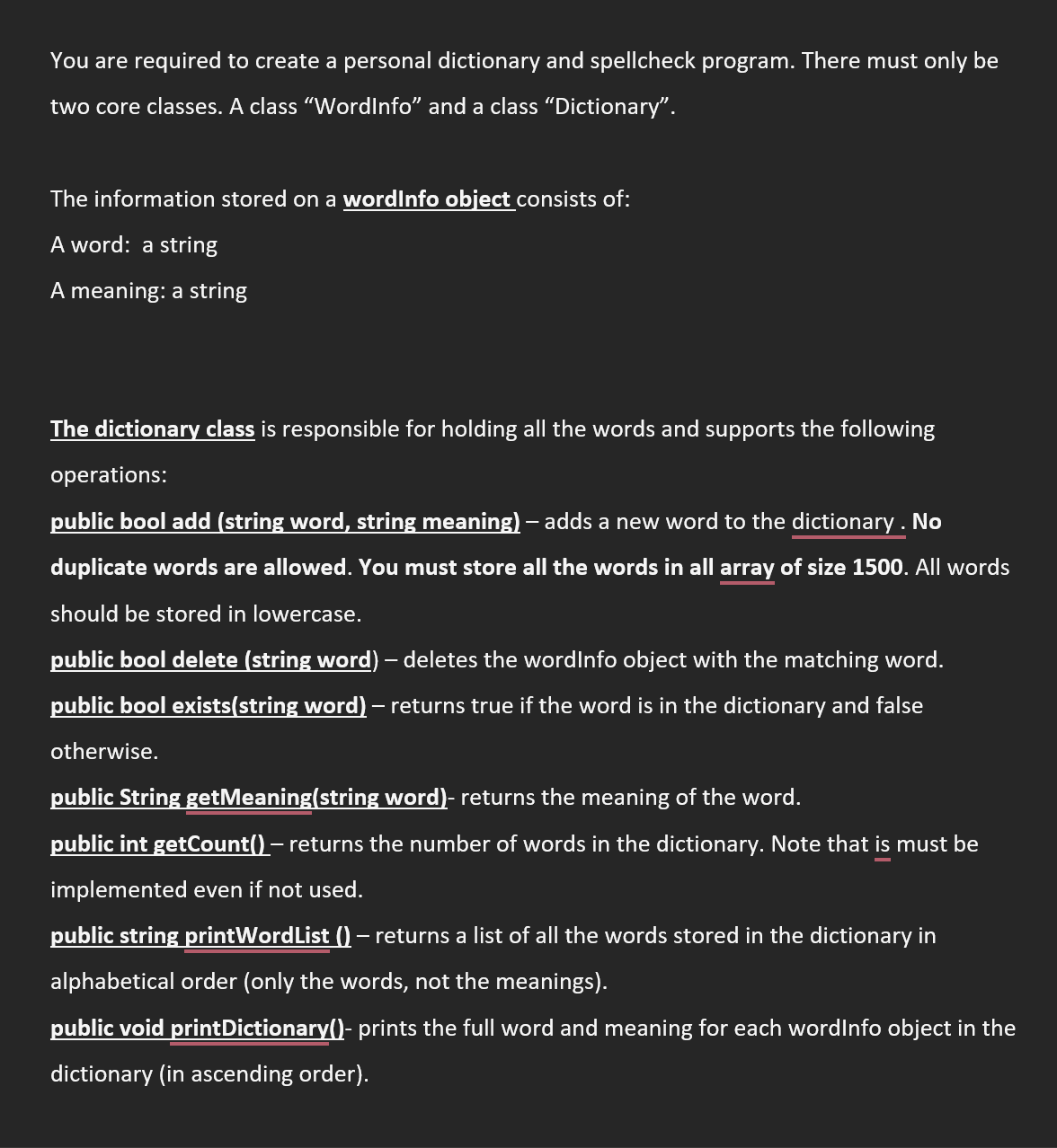 You are required to create a personal dictionary and spellcheck program. There must only be
two core classes. A class "WordInfo" and a class "Dictionary".
The information stored on a wordInfo object consists of:
A word: a string
A meaning: a string
The dictionary class is responsible for holding all the words and supports the following
operations:
public bool add (string word, string meaning) – adds a new word to the dictionary. No
duplicate words are allowed. You must store all the words in all array of size 1500. All words
should be stored in lowercase.
public bool delete (string word) - deletes the wordInfo object with the matching word.
public bool exists(string word) – returns true if the word is in the dictionary and false
otherwise.
public String getMeaning(string word)- returns the meaning of the word.
public int getCount() – returns the number of words in the dictionary. Note that is must be
-
implemented even if not used.
public string printWordList () – returns a list of all the words stored in the dictionary in
alphabetical order (only the words, not the meanings).
public void printDictionary()- prints the full word and meaning for each wordInfo object in the
dictionary (in ascending order).