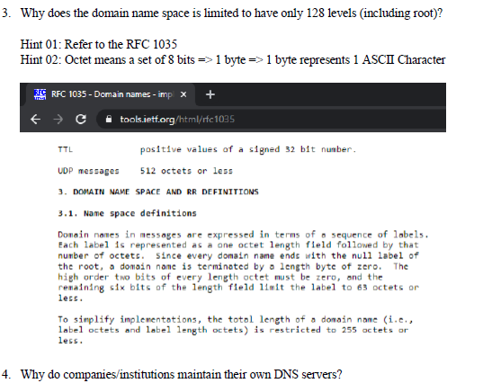 3. Why does the domain name space is limited to have only 128 levels (including root)?
Hint 01: Refer to the RFC 1035
Hint 02: Octet means a set of 8 bits => 1 byte =>1 byte represents 1 ASCII Character
G REC 1035 - Domain names - imp x
+ → C i tools.ietf.org/html/rfc1035
TTL
positive values of a signed 32 bit number.
UDP messages
512 octets or less
3. DOMAIN NAME SPACE AND RR DEFINITIONS
3.1. Name space definitions
Domain names in messages are expressed in terms of o sequence of labels.
Each label is represented as a one octet length fleld followed by that
number of octets. since every domain name ends with the null label of
the root, a domain name is terminated by a length byte of zero.
high order two bits of every length octet must be zero, and the
renaining six bits of the length field limit the label to 63 octets or
less.
The
To simplify implementotions, the totol length of a domain name (i.e.,
label octets and label length octets) is restricted to 255 actets or
less.
4. Why do companies/institutions maintain their own DNS servers?
