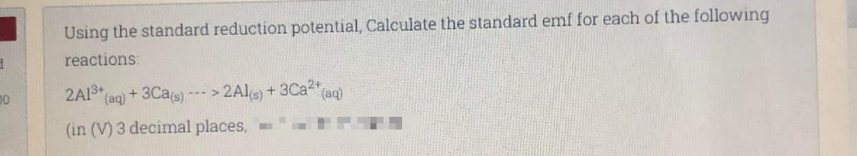 Using the standard reduction potential, Calculate the standard emf for each of the following
reactions:
2A13* (aq) + 3Cas) ---> 2A1S) + 3Ca" (aq)
(in (V) 3 decimal places,
