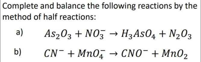 Complete and balance the following reactions by the
method of half reactions:
a)
As203 + NOz → H3ASO4 + N2O3
b)
CN- + Mn0, → CNO¯ + Mn02
