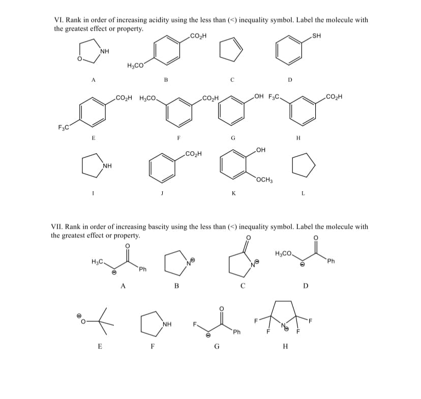 VI. Rank in order of increasing acidity using the less than (<) inequality symbol. Label the molecule with
the greatest effect or property.
CO₂H
SH
F3C
A
E
NH
NH
H3C.
E
H₂CO
CO₂H H3CO
A
Ph
B
F
F
NH
CO₂H
B
CO₂H
K
VII. Rank in order of increasing bascity using the less than (<) inequality symbol. Label the molecule with
the greatest effect or property.
stadst
G
OH F3C.
Ph
LOH
OCH3
D
F
HyCo.
H
H
L
D
.COzH
F
Ph