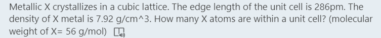 Metallic X crystallizes in a cubic lattice. The edge length of the unit cell is 286pm. The
density of X metal is 7.92 g/cm^3. How many X atoms are within a unit cell? (molecular
weight of X= 56 g/mol)
