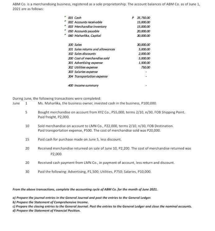 ABM Co. is a merchandising business, registered as a sole proprietorship. The account balances of ABM Co. as of June 1,
2021 are as follows:
001 Cash
P 35,750.00
002 Accounts receivable
15,000.00
003 Merchandise inventory
15,000.00
* 050 Accounts payable
060 Maharlika, Capital
20,000.00
30,000.00
100 Sales
30,000.00
101 Sales returns and allowances
5,000.00
102 Sales discounts
2,000.00
200 Cost of merchandise sold
5,000.00
301 Advertising expense
302 Utilities expense
1,500.00
750.00
303 Salaries expense
304 Transportation expense
400 Income summary
During June, the following transactions were completed:
June 1
Ms. Maharlika, the business owner, invested cash in the business, P100,000.
Bought merchandise on account from XYZ Co., P55,000, terms 2/10, n/30, FOB Shipping Point.
Paid freight, P2,000.
5
10
Sold merchandise on account to LMN Co., P22,000, terms 2/10, n/30, FOB Destination.
Paid transportation expense, P500. The cost of merchandise sold was P20,000.
15
Paid cash for purchase made on June 5, less discount.
20
Received merchandise returned on sale of June 10, P2,200. The cost of merchandise returned was
P2,000.
20
Received cash payment from LMN Co., in payment of account, less return and discount.
30
Paid the following: Advertising, P1,500; Utilities, P750; Salaries, P10,000.
From the above transactions, complete the accounting cycle of ABM Co. for the month of June 2021.
a) Prepare the journal entries in the General Journal and post the entries to the General Ledger.
b) Prepare the Statement of Comprehensive Income.
c) Prepare the closing entries to the General Journal. Post the entries to the General Ledger and close the nominal accounts.
d) Prepare the Statement of Financial Position.
